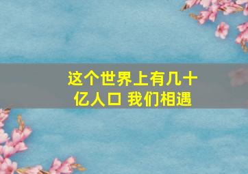 这个世界上有几十亿人口 我们相遇